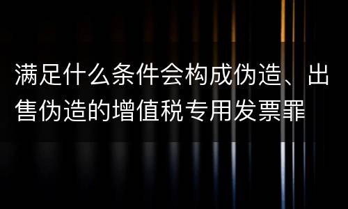满足什么条件会构成伪造、出售伪造的增值税专用发票罪
