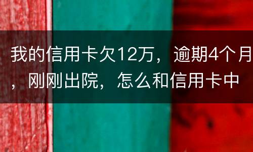我的信用卡欠12万，逾期4个月，刚刚出院，怎么和信用卡中心解决