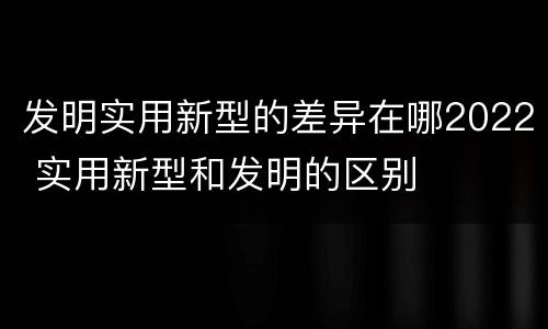 发明实用新型的差异在哪2022 实用新型和发明的区别