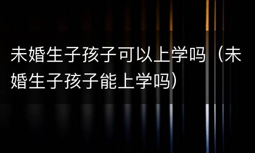 未婚生子孩子可以上学吗（未婚生子孩子能上学吗）