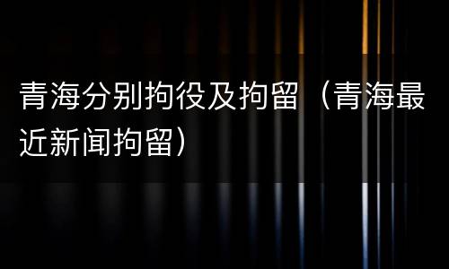 青海分别拘役及拘留（青海最近新闻拘留）