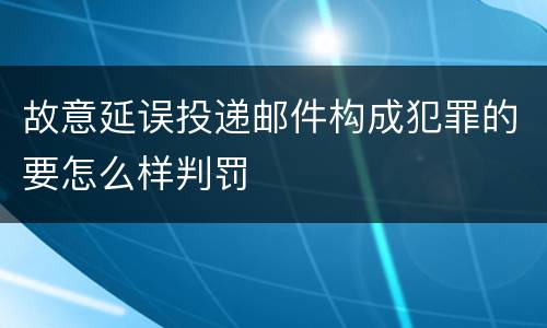 故意延误投递邮件构成犯罪的要怎么样判罚