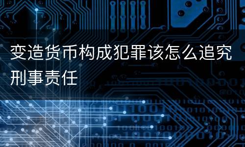 变造货币构成犯罪该怎么追究刑事责任