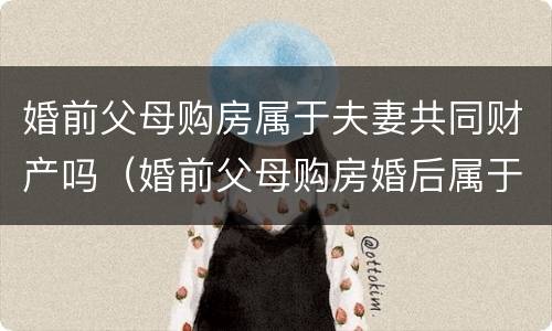 婚前父母购房属于夫妻共同财产吗（婚前父母购房婚后属于夫妻共同财产吗）