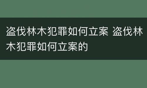 盗伐林木犯罪如何立案 盗伐林木犯罪如何立案的