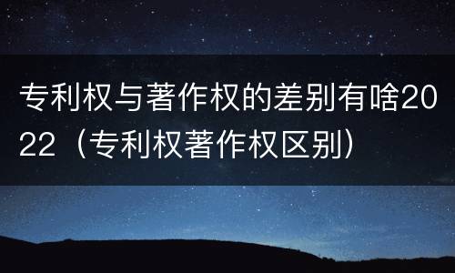 专利权与著作权的差别有啥2022（专利权著作权区别）