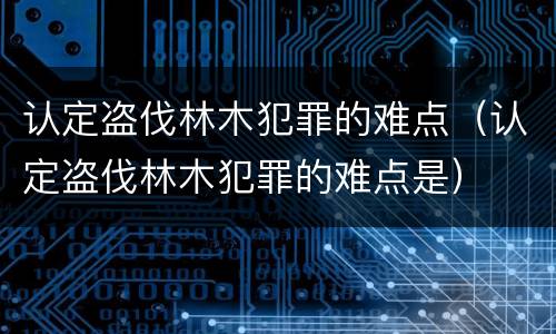认定盗伐林木犯罪的难点（认定盗伐林木犯罪的难点是）