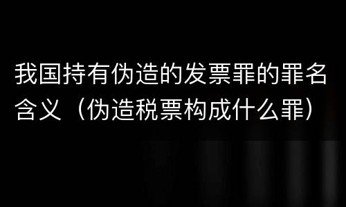 我国持有伪造的发票罪的罪名含义（伪造税票构成什么罪）
