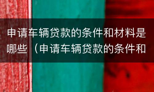 申请车辆贷款的条件和材料是哪些（申请车辆贷款的条件和材料是哪些要求）