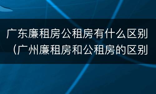 广东廉租房公租房有什么区别（广州廉租房和公租房的区别）
