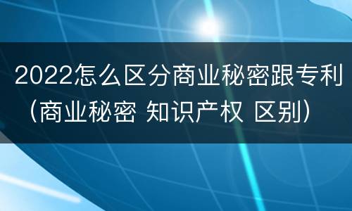 2022怎么区分商业秘密跟专利（商业秘密 知识产权 区别）