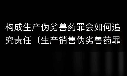 构成生产伪劣兽药罪会如何追究责任（生产销售伪劣兽药罪）