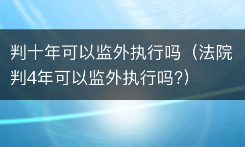 判十年可以监外执行吗(法院判4年可以监外执行吗?)