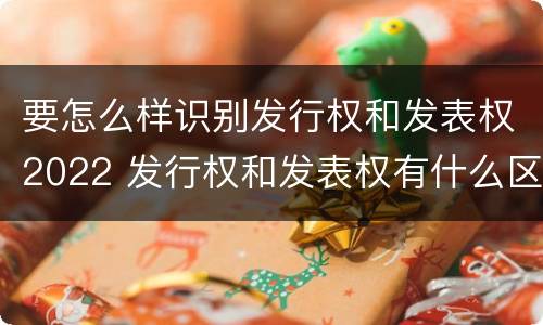 要怎么样识别发行权和发表权2022 发行权和发表权有什么区别