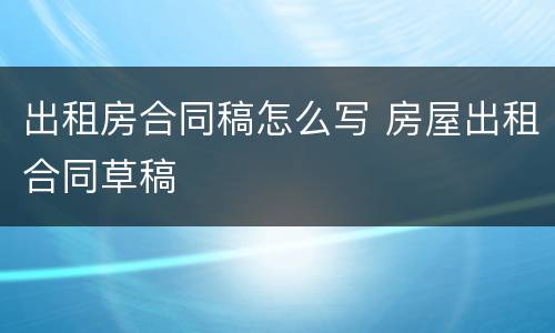出租房合同稿怎么写 房屋出租合同草稿