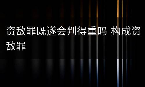 资敌罪既遂会判得重吗 构成资敌罪