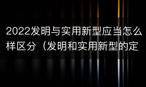 2022发明与实用新型应当怎么样区分（发明和实用新型的定义）