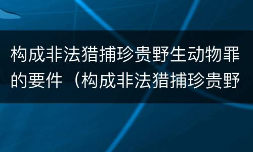 构成非法猎捕珍贵野生动物罪的要件（构成非法猎捕珍贵野生动物罪的要件是）