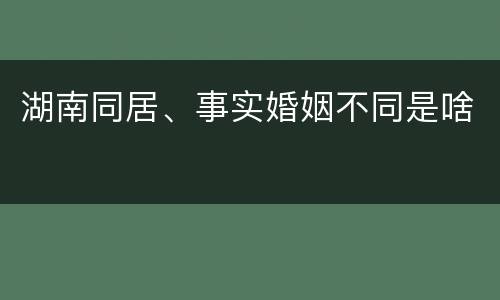 湖南同居、事实婚姻不同是啥