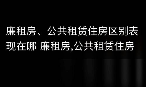 廉租房、公共租赁住房区别表现在哪 廉租房,公共租赁住房区别表现在哪些方面