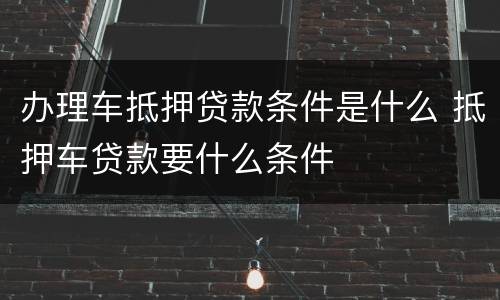 办理车抵押贷款条件是什么 抵押车贷款要什么条件
