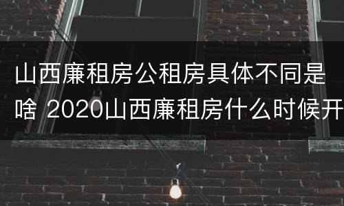 山西廉租房公租房具体不同是啥 2020山西廉租房什么时候开始