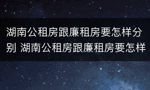 湖南公租房跟廉租房要怎样分别 湖南公租房跟廉租房要怎样分别选择