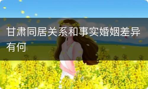 甘肃同居关系和事实婚姻差异有何