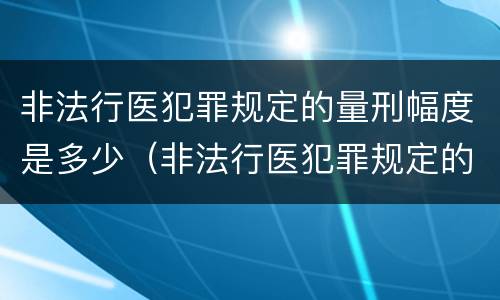 非法行医犯罪规定的量刑幅度是多少（非法行医犯罪规定的量刑幅度是多少呢）