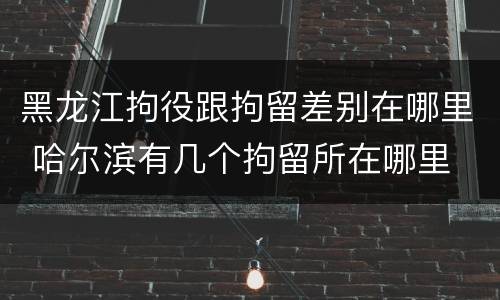 黑龙江拘役跟拘留差别在哪里 哈尔滨有几个拘留所在哪里