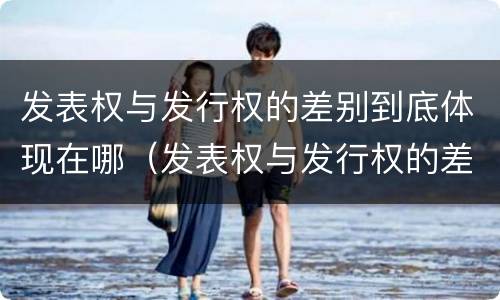 发表权与发行权的差别到底体现在哪（发表权与发行权的差别到底体现在哪里）