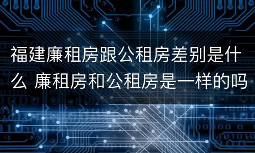 福建廉租房跟公租房差别是什么 廉租房和公租房是一样的吗