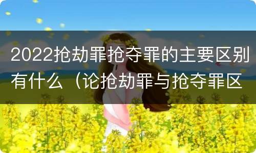 2022抢劫罪抢夺罪的主要区别有什么（论抢劫罪与抢夺罪区别）