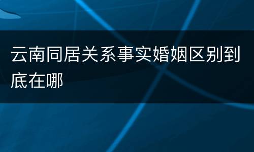 云南同居关系事实婚姻区别到底在哪