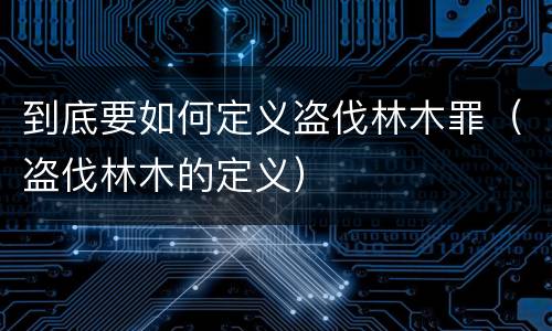 到底要如何定义盗伐林木罪（盗伐林木的定义）
