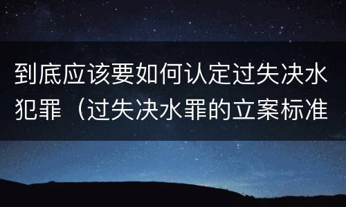 到底应该要如何认定过失决水犯罪（过失决水罪的立案标准）