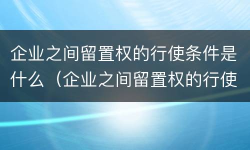 企业之间留置权的行使条件是什么（企业之间留置权的行使条件是什么意思）