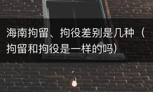 海南拘留、拘役差别是几种（拘留和拘役是一样的吗）