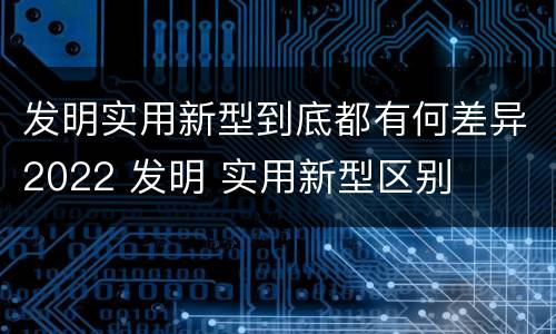 发明实用新型到底都有何差异2022 发明 实用新型区别