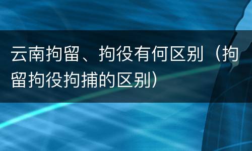 云南拘留、拘役有何区别（拘留拘役拘捕的区别）