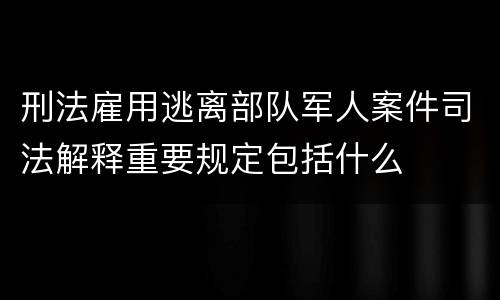 刑法雇用逃离部队军人案件司法解释重要规定包括什么