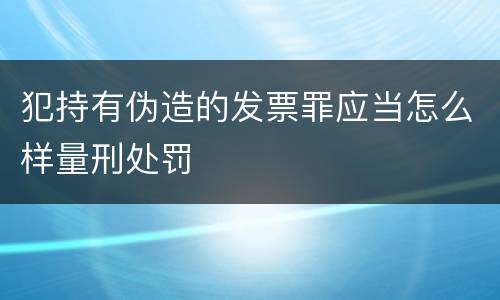 犯持有伪造的发票罪应当怎么样量刑处罚