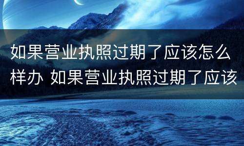 如果营业执照过期了应该怎么样办 如果营业执照过期了应该怎么样办理注销