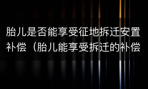 胎儿是否能享受征地拆迁安置补偿（胎儿能享受拆迁的补偿）