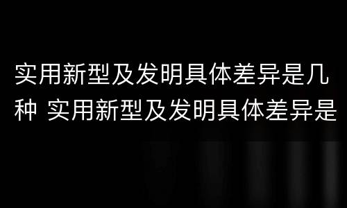 实用新型及发明具体差异是几种 实用新型及发明具体差异是几种形式