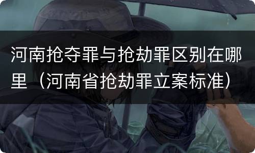河南抢夺罪与抢劫罪区别在哪里（河南省抢劫罪立案标准）