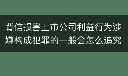 背信损害上市公司利益行为涉嫌构成犯罪的一般会怎么追究刑事责任