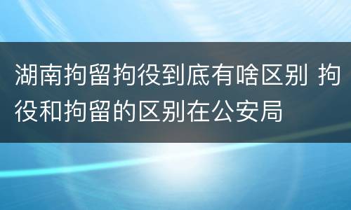 湖南拘留拘役到底有啥区别 拘役和拘留的区别在公安局