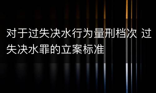 对于过失决水行为量刑档次 过失决水罪的立案标准