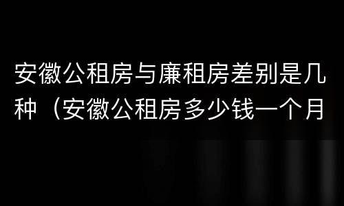 安徽公租房与廉租房差别是几种（安徽公租房多少钱一个月）